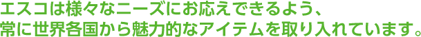 ESCOは様々なニーズにお応えできるよう、常に世界各国から魅力的なアイテムを取り入れています。