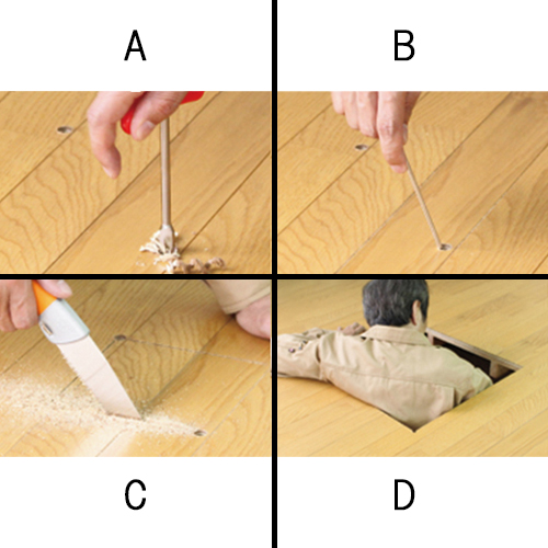 A：ハンドドリルで床に穴をあけます。B：あけた穴に確認棒を入れて障害物がないか確認します。C：問題がなければ鋸で切っていきます。D：A～Cを繰り返し、人が入れる大きさまで切れたら完成です。